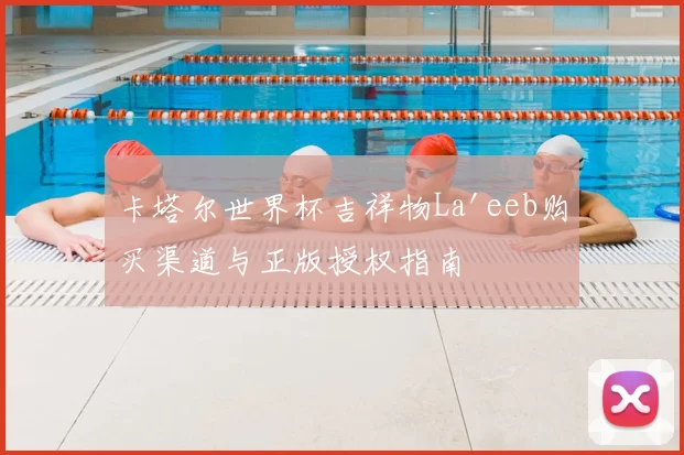 卡塔尔世界杯吉祥物La'eeb购买渠道与正版授权指南