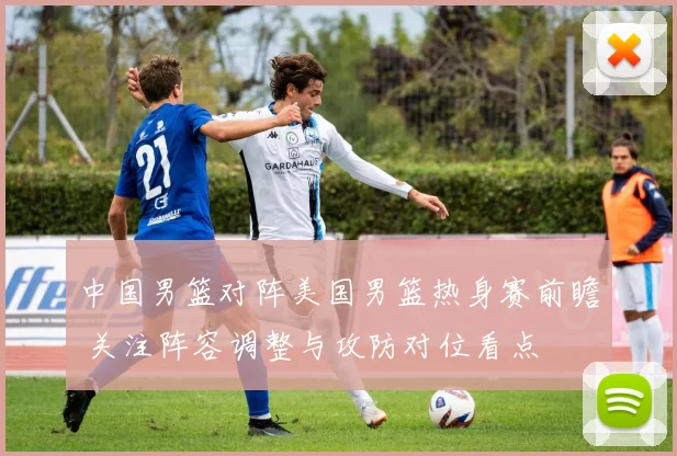中国男篮对阵美国男篮热身赛前瞻 关注阵容调整与攻防对位看点