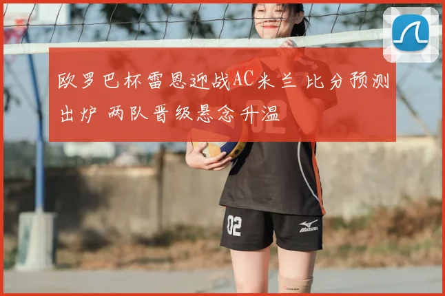 欧罗巴杯雷恩迎战AC米兰 比分预测出炉 两队晋级悬念升温