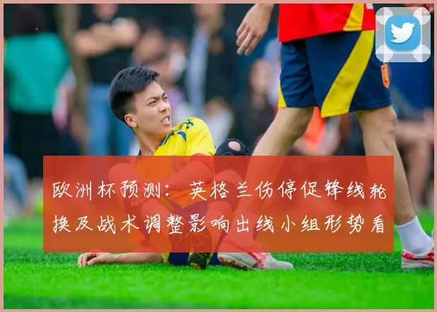 欧洲杯预测：英格兰伤停促锋线轮换及战术调整影响出线小组形势看点