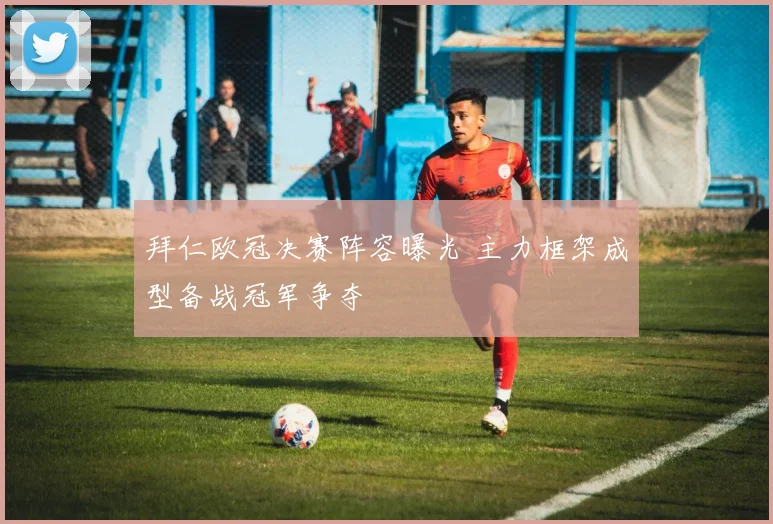 拜仁欧冠决赛阵容曝光 主力框架成型备战冠军争夺