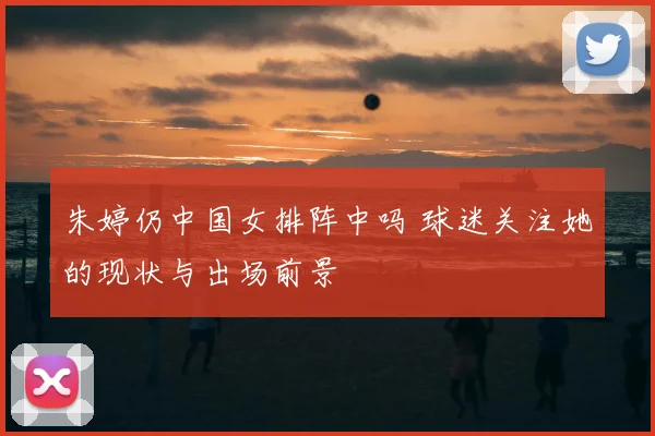 朱婷仍中国女排阵中吗 球迷关注她的现状与出场前景