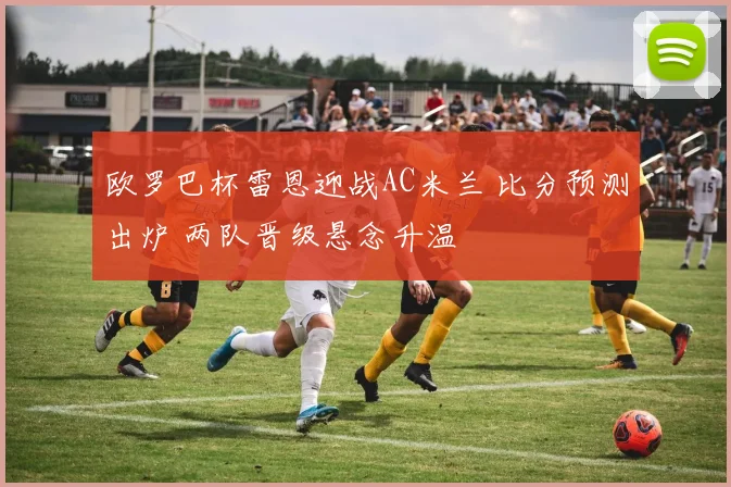 欧罗巴杯雷恩迎战AC米兰 比分预测出炉 两队晋级悬念升温