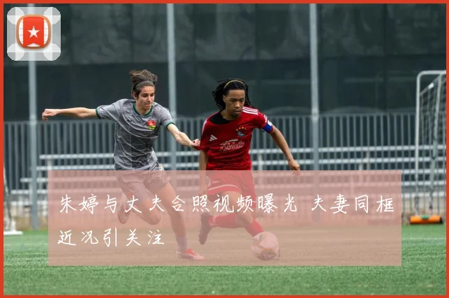 朱婷与丈夫合照视频曝光 夫妻同框近况引关注