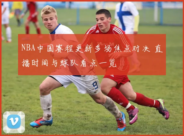 NBA中国赛程更新多场焦点对决 直播时间与球队看点一览