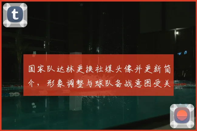 国家队达林更换社媒头像并更新简介,形象调整与球队备战意图受关注