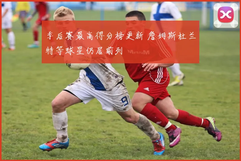 季后赛最高得分榜更新 詹姆斯杜兰特等球星仍居前列