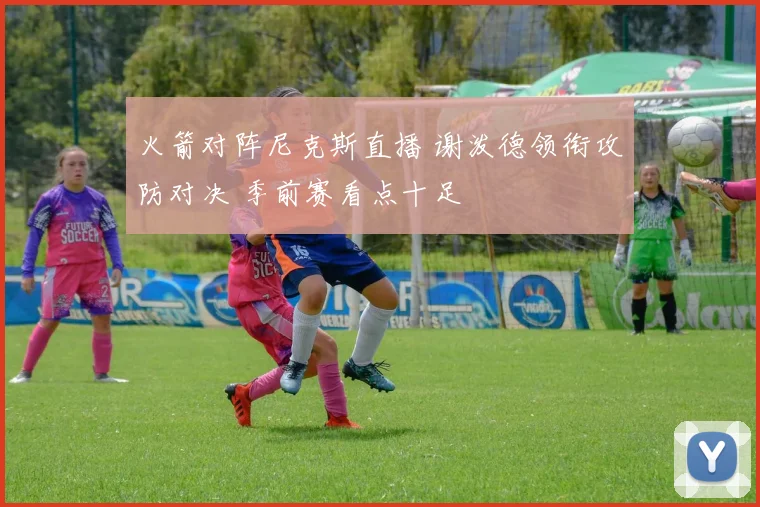 火箭对阵尼克斯直播 谢泼德领衔攻防对决 季前赛看点十足