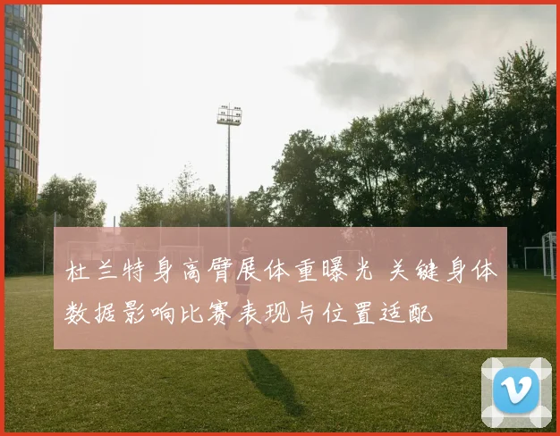 杜兰特身高臂展体重曝光 关键身体数据影响比赛表现与位置适配