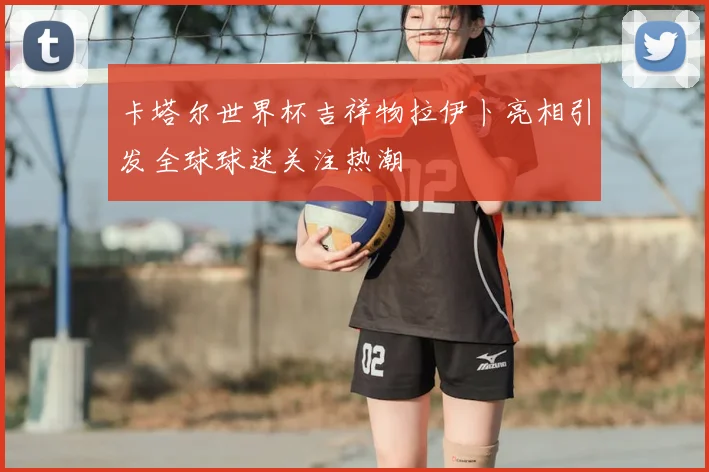 卡塔尔世界杯吉祥物拉伊卜亮相引发全球球迷关注热潮