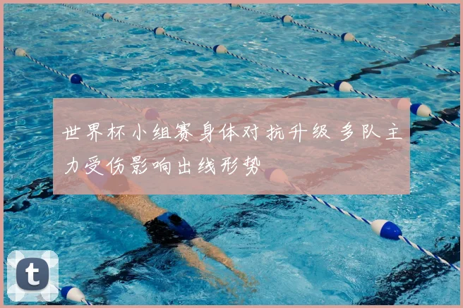 世界杯小组赛身体对抗升级 多队主力受伤影响出线形势