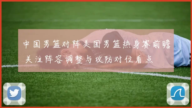 中国男篮对阵美国男篮热身赛前瞻 关注阵容调整与攻防对位看点