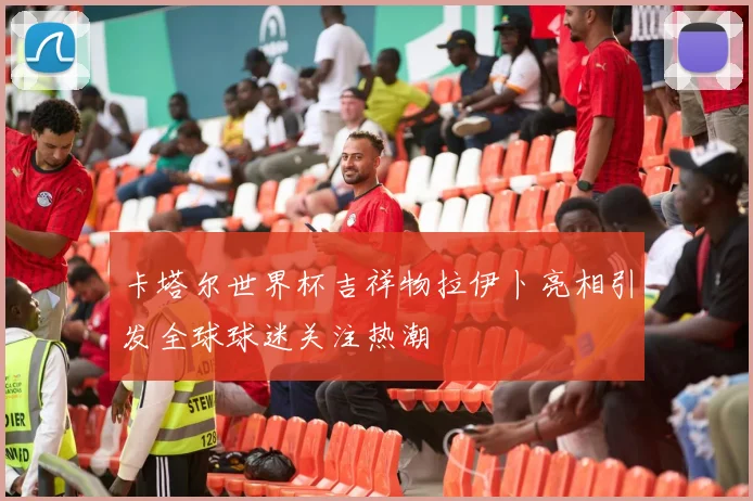 卡塔尔世界杯吉祥物拉伊卜亮相引发全球球迷关注热潮