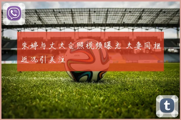 朱婷与丈夫合照视频曝光 夫妻同框近况引关注