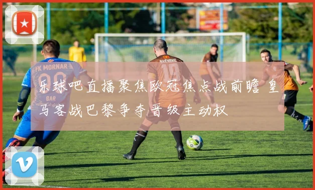 乐球吧直播聚焦欧冠焦点战前瞻 皇马客战巴黎争夺晋级主动权