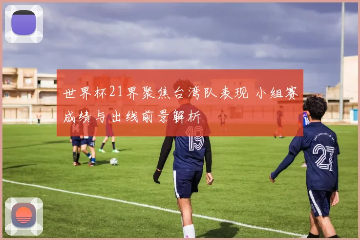 世界杯21界聚焦台湾队表现 小组赛成绩与出线前景解析