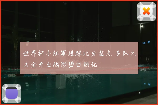 世界杯小组赛进球比分盘点 多队火力全开出线形势白热化