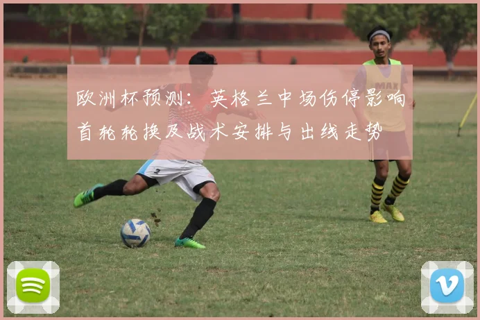 欧洲杯预测：英格兰中场伤停影响首轮轮换及战术安排与出线走势