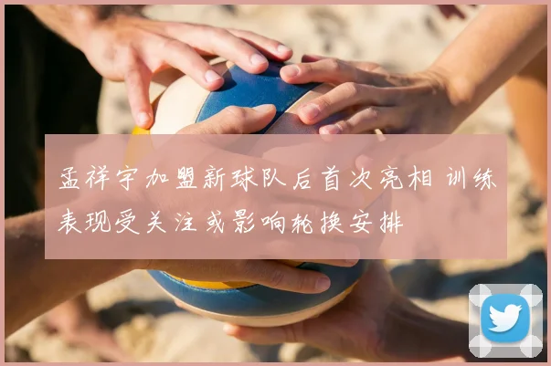 孟祥宇加盟新球队后首次亮相 训练表现受关注或影响轮换安排