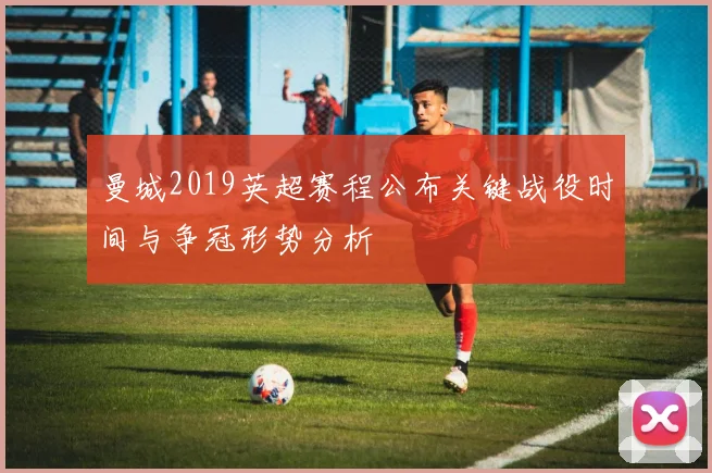 曼城2019英超赛程公布关键战役时间与争冠形势分析