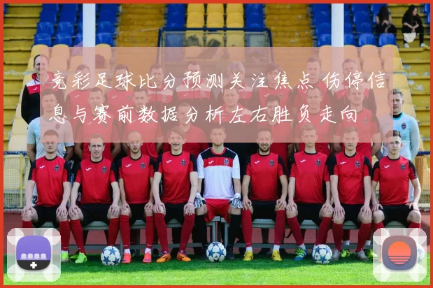 竞彩足球比分预测关注焦点 伤停信息与赛前数据分析左右胜负走向