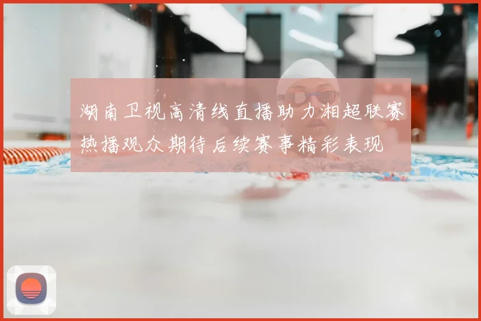 湖南卫视高清线直播助力湘超联赛热播观众期待后续赛事精彩表现