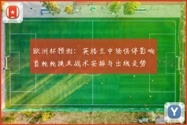 欧洲杯预测：英格兰中场伤停影响首轮轮换及战术安排与出线走势