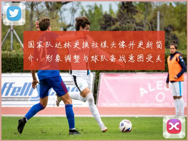 国家队达林更换社媒头像并更新简介，形象调整与球队备战意图受关注