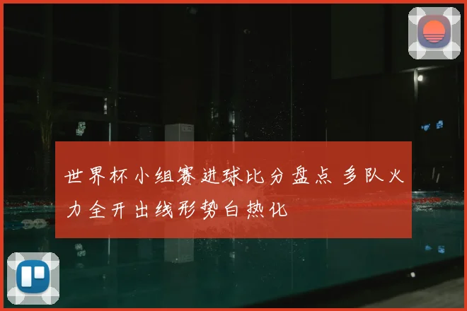 世界杯小组赛进球比分盘点 多队火力全开出线形势白热化
