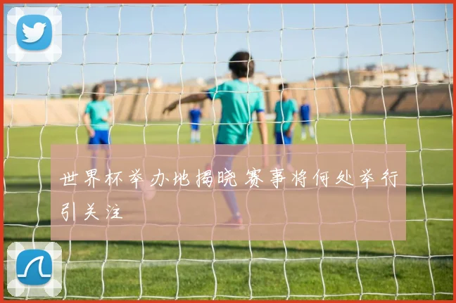 世界杯举办地揭晓 赛事将何处举行引关注