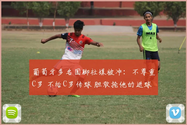 葡萄牙多名国脚社媒被冲:不尊重C罗 不给C罗传球 胆敢抢他的进球