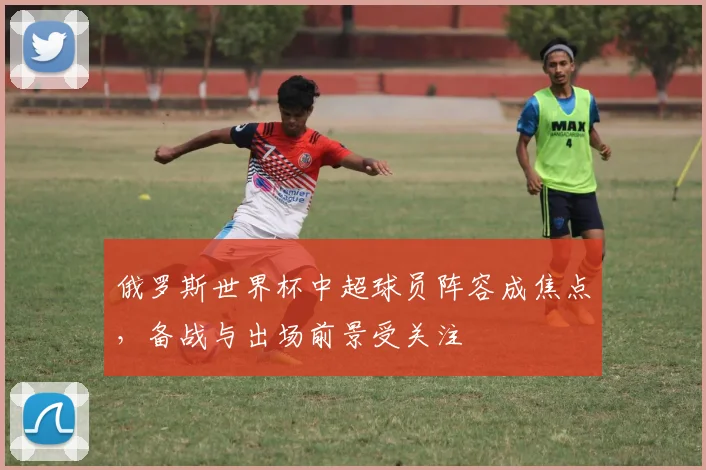 俄罗斯世界杯中超球员阵容成焦点,备战与出场前景受关注