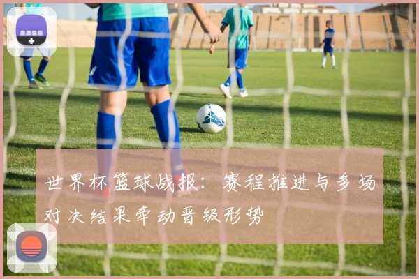 世界杯篮球战报:赛程推进与多场对决结果牵动晋级形势