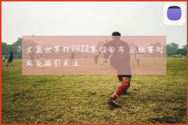 女篮世界杯2022赛程公布 小组赛时间安排引关注