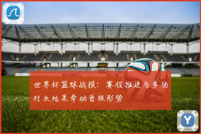 世界杯篮球战报:赛程推进与多场对决结果牵动晋级形势