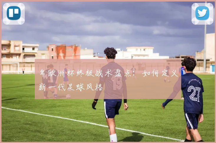 年欧洲杯终极战术盘点：如何定义新一代足球风格
