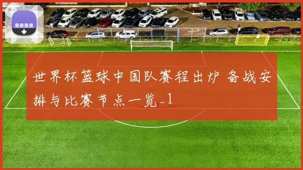 世界杯篮球中国队赛程出炉 备战安排与比赛节点一览_1